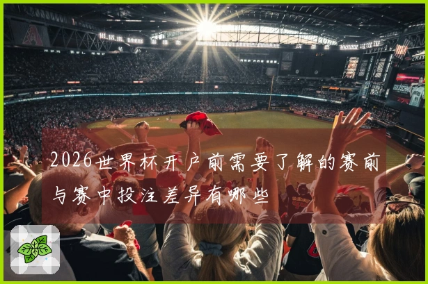 2026世界杯开户前需要了解的赛前与赛中投注差异有哪些