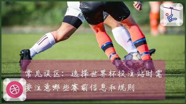 常见误区：选择世界杯投注站时需要注意哪些赛前信息和规则