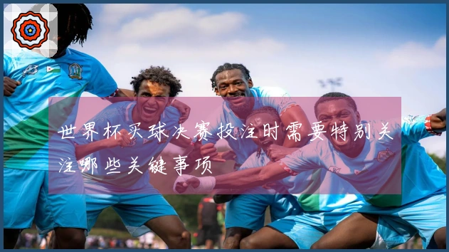 世界杯买球决赛投注时需要特别关注哪些关键事项