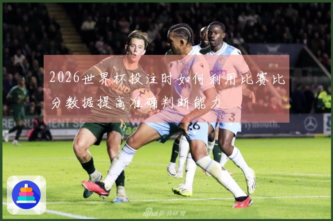 2026世界杯投注时如何利用比赛比分数据提高准确判断能力