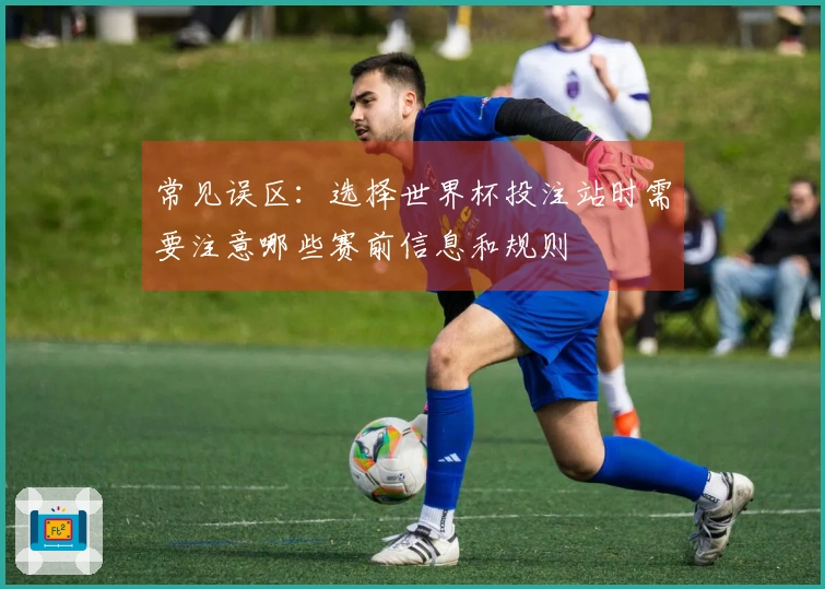 常见误区：选择世界杯投注站时需要注意哪些赛前信息和规则